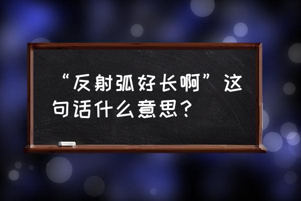 你反射弧有点长啊什么意思 “反射弧好长啊”这句话什么意思？