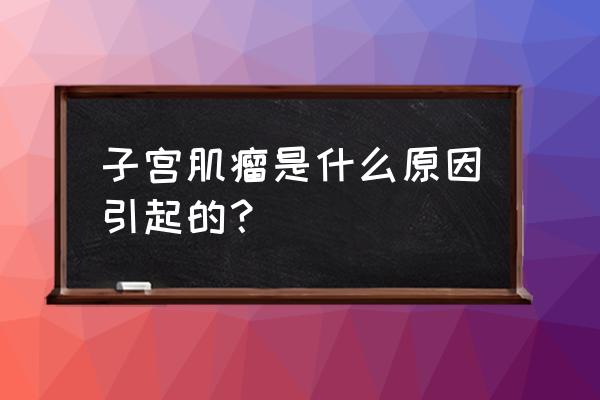 子宫肌瘤是什么引起来的 子宫肌瘤是什么原因引起的？