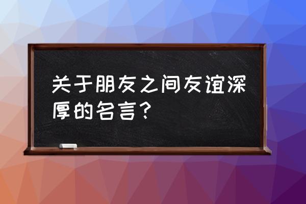 有关朋友情谊深厚的名言 关于朋友之间友谊深厚的名言？