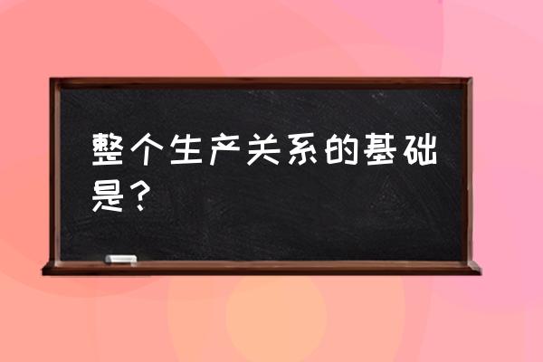 整个生产关系的基础是 整个生产关系的基础是？