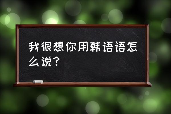 我也想你韩语 我很想你用韩语语怎么说？