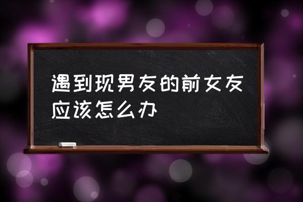 聪明的对付男友前女友 遇到现男友的前女友应该怎么办