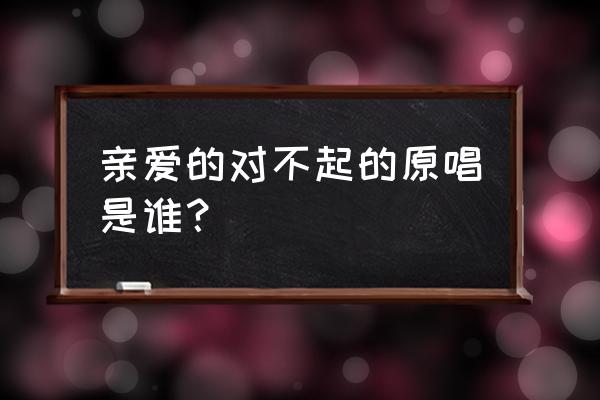 亲爱的对不起原唱 亲爱的对不起的原唱是谁？