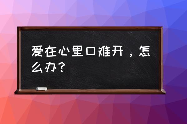 爱在心底难开口 爱在心里口难开，怎么办？