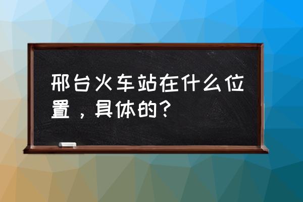 邢台火车站的位置 邢台火车站在什么位置，具体的？