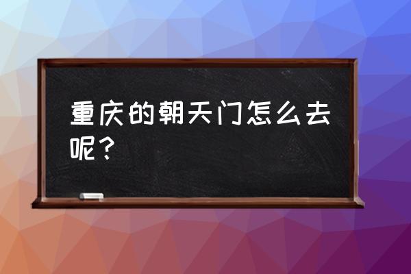 重庆朝天门码头怎么走 重庆的朝天门怎么去呢？