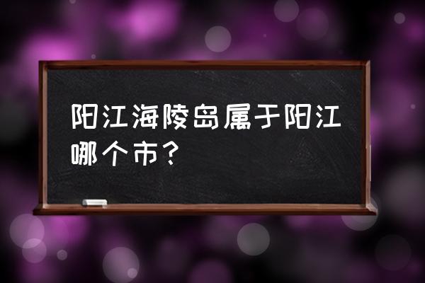 广东阳江海陵岛 阳江海陵岛属于阳江哪个市？