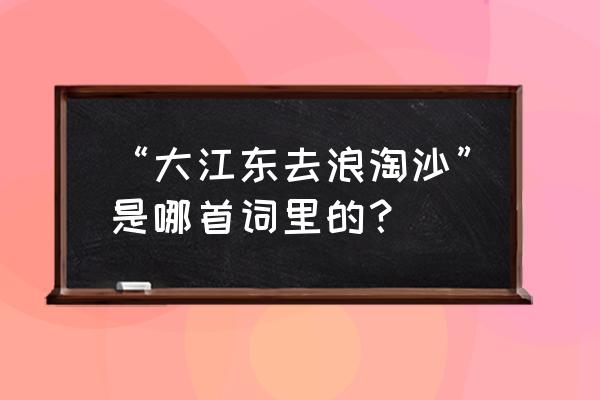 大江东去浪淘沙是谁写的 “大江东去浪淘沙”是哪首词里的？