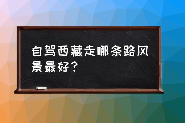 自驾进西藏最佳路线 自驾西藏走哪条路风景最好？