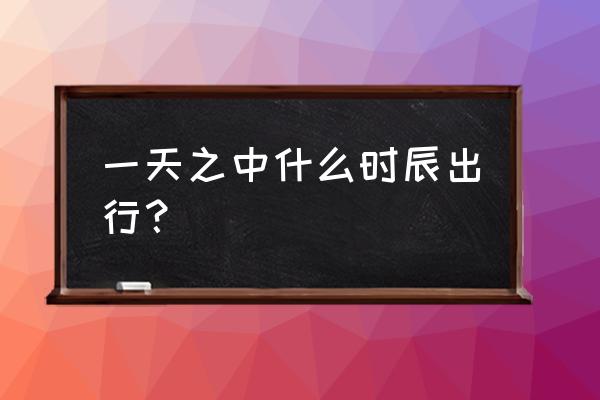 老黄历吉日吉时辰查询出门 一天之中什么时辰出行？