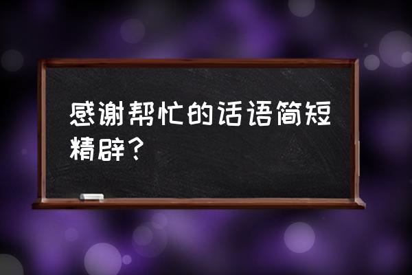 感谢帮忙的话语简短精辟 感谢帮忙的话语简短精辟？