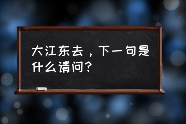 大江东去下一句合集 大江东去，下一句是什么请问？