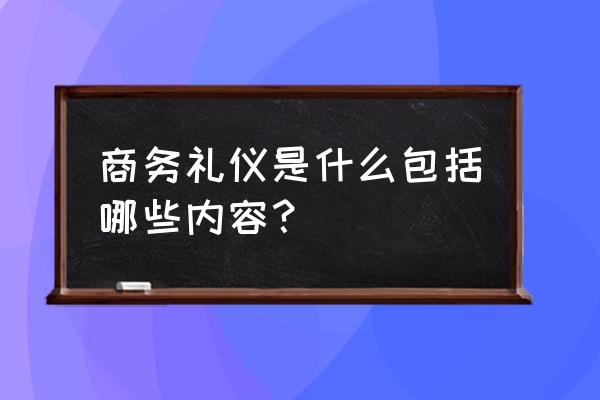 商务礼仪都有哪些内容 商务礼仪是什么包括哪些内容？