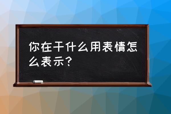 在吗在干嘛表情包 你在干什么用表情怎么表示？