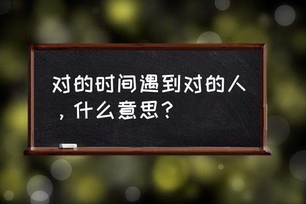 什么叫对的时间遇到对的人 对的时间遇到对的人，什么意思？