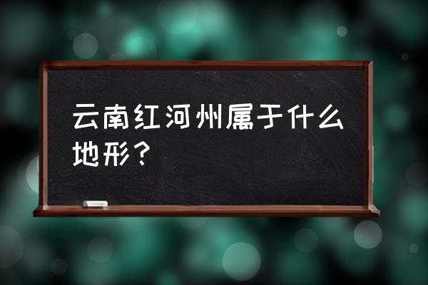 云南红河在云南哪个位置 云南红河州属于什么地形？