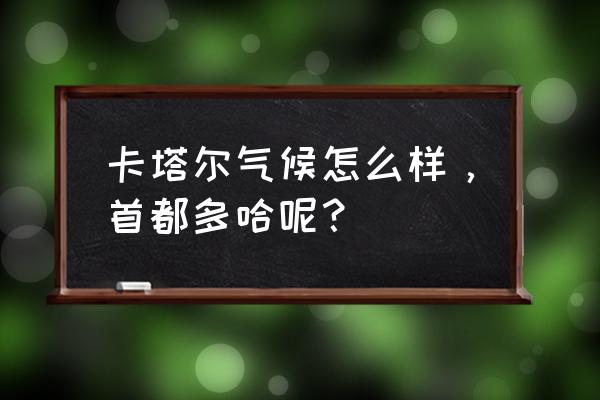 卡塔尔气温多少度 卡塔尔气候怎么样，首都多哈呢？