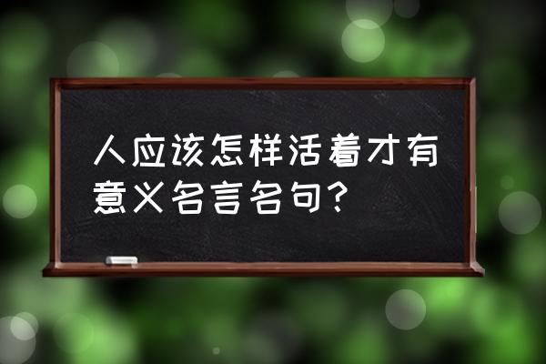 活着的意义经典名句 人应该怎样活着才有意义名言名句？