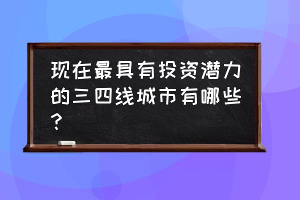 最具潜力的三四线城市 现在最具有投资潜力的三四线城市有哪些？