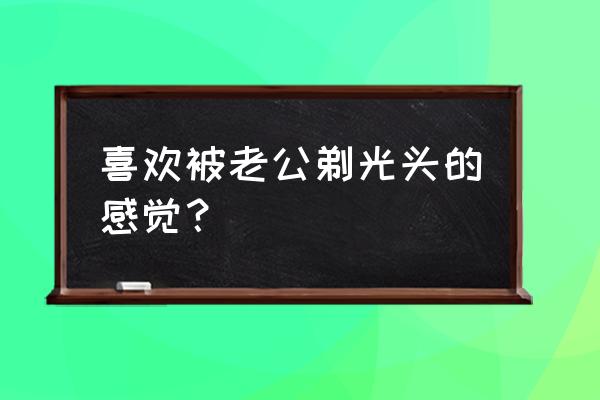 头发却被丈夫剃光 喜欢被老公剃光头的感觉？