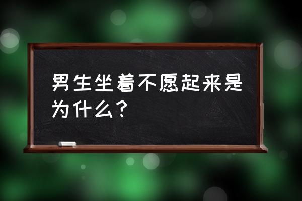 男人不起来咋回事 男生坐着不愿起来是为什么？