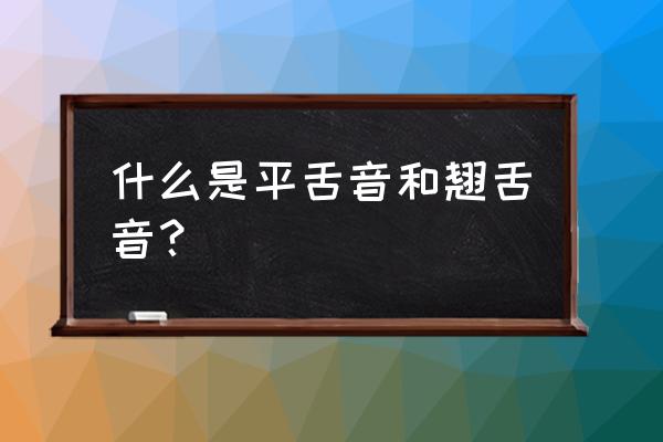 平舌音和翘舌音分别是什么 什么是平舌音和翘舌音？