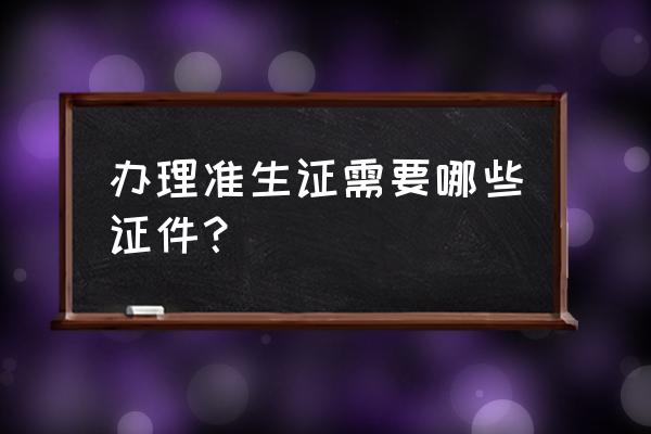 去办准生证需要带什么 办理准生证需要哪些证件？