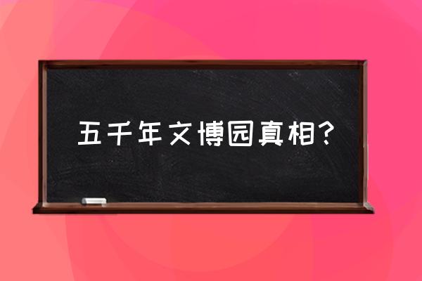 五千年文博园介绍 五千年文博园真相？