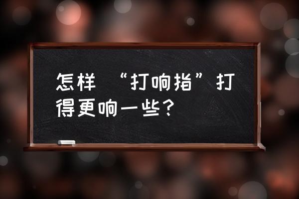 如何打响指打得非常响 怎样 “打响指”打得更响一些？