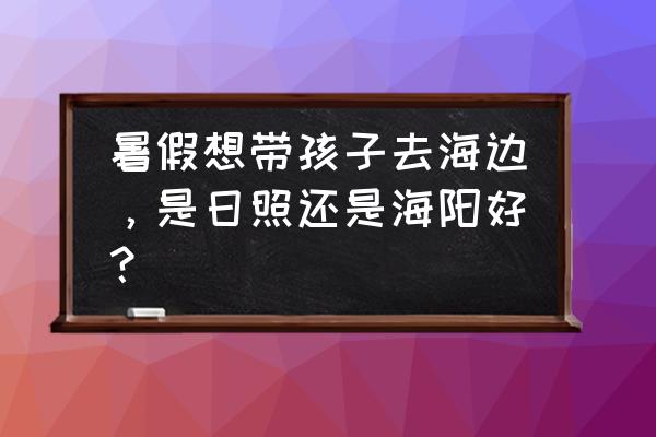 碧桂园滨海城海阳 暑假想带孩子去海边，是日照还是海阳好？