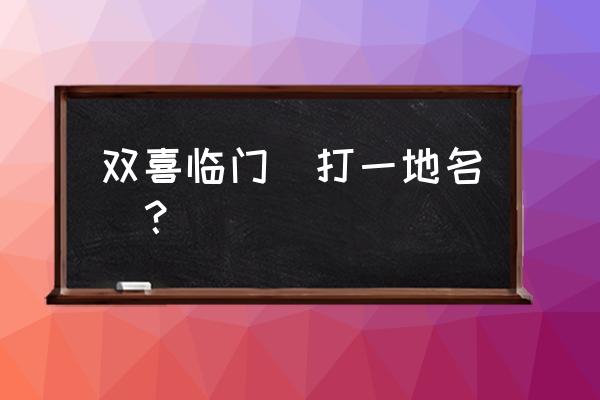 双喜临门打一地名是啥 双喜临门（打一地名）？