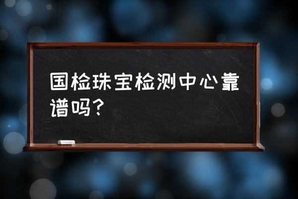 国检珠宝检测中心 国检珠宝检测中心靠谱吗？