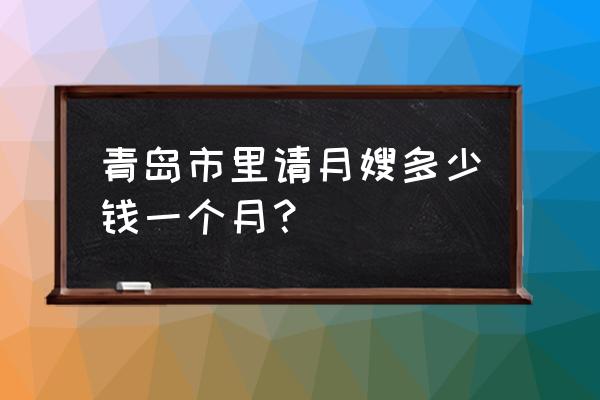 青岛金牌月嫂 青岛市里请月嫂多少钱一个月？