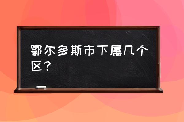 内蒙古鄂尔多斯市有几个区 鄂尔多斯市下属几个区？