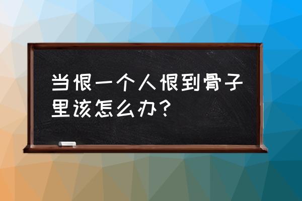 恨一个人恨到骨子里怎么办 当恨一个人恨到骨子里该怎么办？