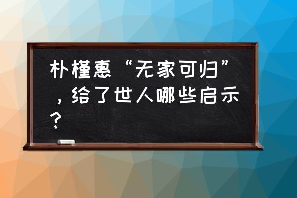 朴槿惠自传心得体会 朴槿惠“无家可归”，给了世人哪些启示？