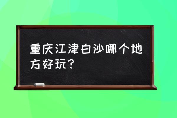 重庆江津白沙城区 重庆江津白沙哪个地方好玩？