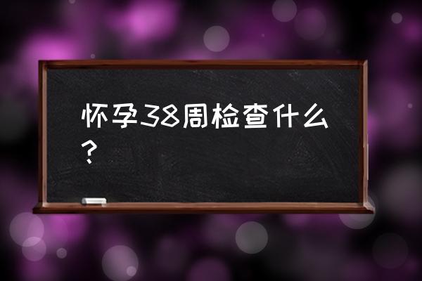 孕38周检查什么项目有哪些 怀孕38周检查什么？