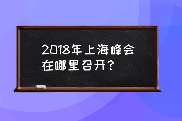 上海峰会地点 2018年上海峰会在哪里召开？