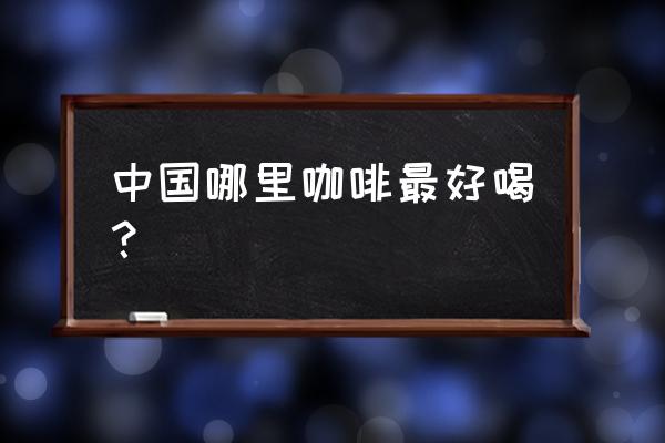 中国哪里咖啡最有名 中国哪里咖啡最好喝？