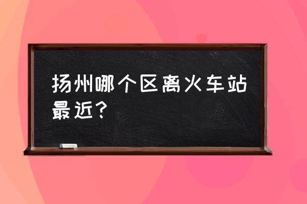 扬州火车站在哪个区 扬州哪个区离火车站最近？