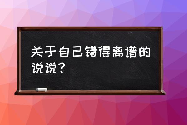 我做错了什么的说说 关于自己错得离谱的说说？