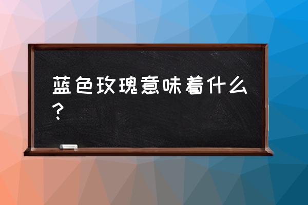 蓝色玫瑰代表什么 蓝色玫瑰意味着什么？