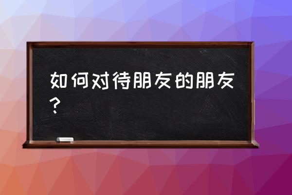 麻烦朋友的朋友的朋友 如何对待朋友的朋友？