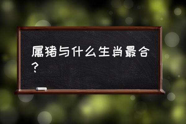 属相猪和什么配最佳 属猪与什么生肖最合？