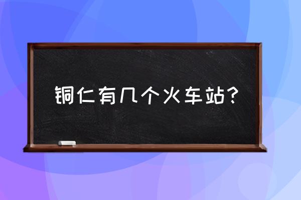 铜仁有几个火车站 铜仁有几个火车站？