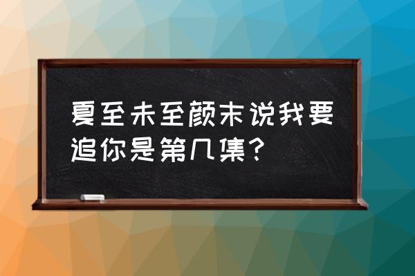 夏至未至颜末说的话 夏至未至颜末说我要追你是第几集？