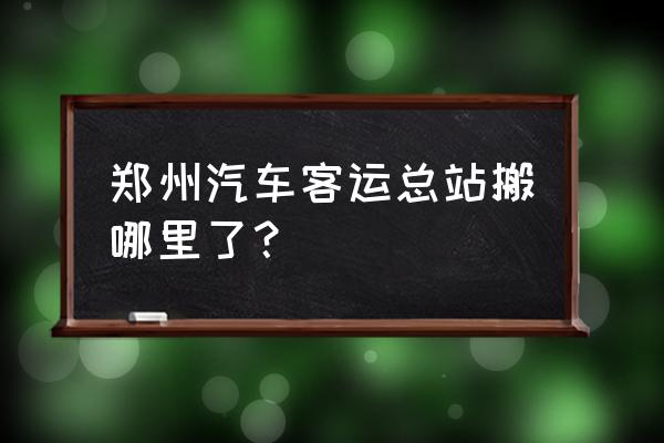 郑州中心汽车客运站站 郑州汽车客运总站搬哪里了？