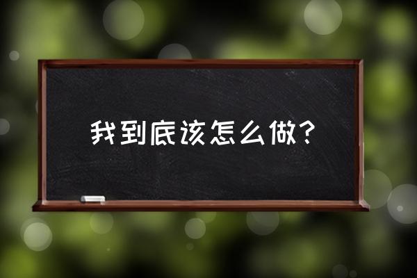 到底我该怎么做什么意思 我到底该怎么做？