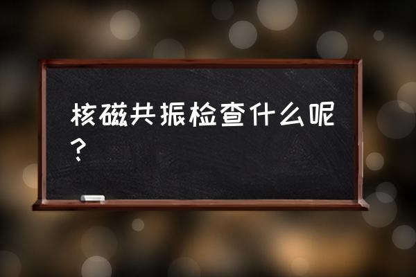 磁共振主要检查什么 核磁共振检查什么呢？